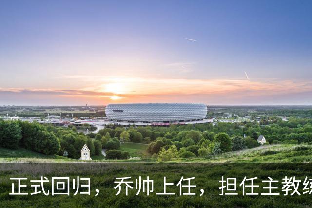 正式回归，乔帅上任，担任主教练，新球队曝光，曾执教中国男篮