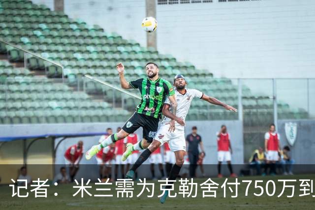 记者：米兰需为克勒舍付750万到1000万解约金，伊布必须退居幕后